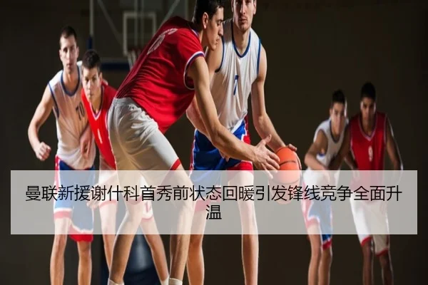 曼联新援谢什科首秀前状态回暖引发锋线竞争全面升温