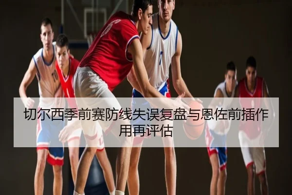 切尔西季前赛防线失误复盘与恩佐前插作用再评估