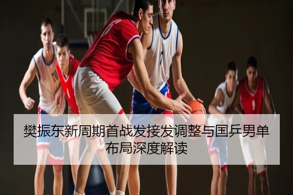 樊振东新周期首战发接发调整与国乒男单布局深度解读